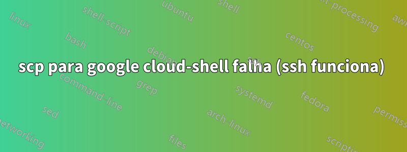 scp para google cloud-shell falha (ssh funciona)