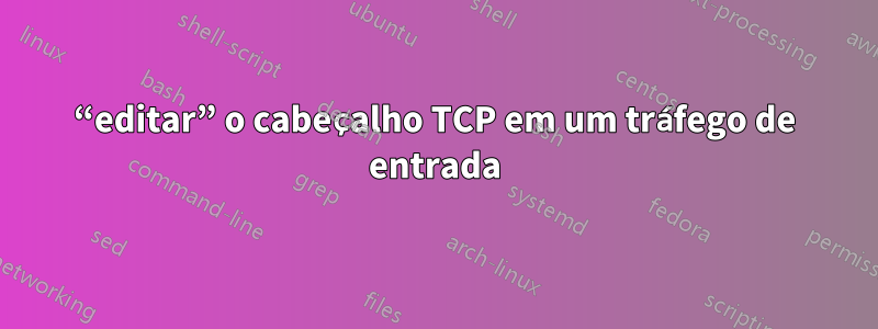 “editar” o cabeçalho TCP em um tráfego de entrada