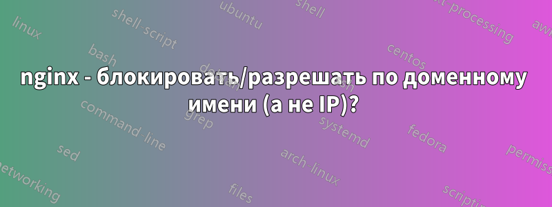 nginx - блокировать/разрешать по доменному имени (а не IP)?