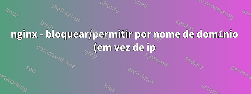 nginx - bloquear/permitir por nome de domínio (em vez de ip)?
