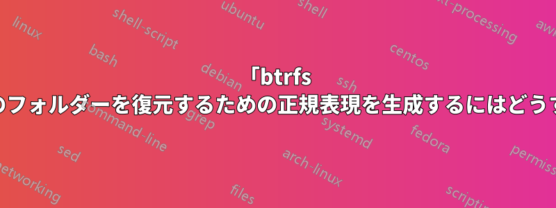 「btrfs restore」の特定のフォルダーを復元するための正規表現を生成するにはどうすればよいですか?