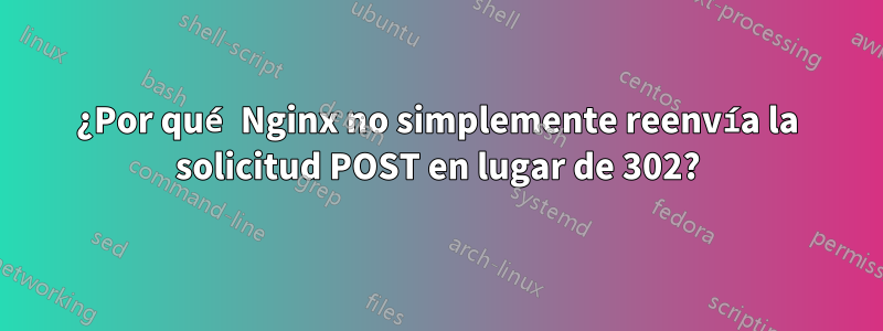 ¿Por qué Nginx no simplemente reenvía la solicitud POST en lugar de 302?