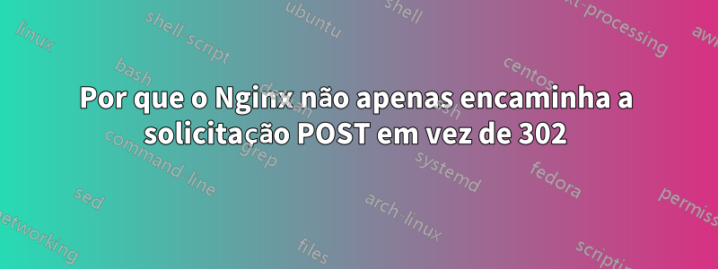 Por que o Nginx não apenas encaminha a solicitação POST em vez de 302