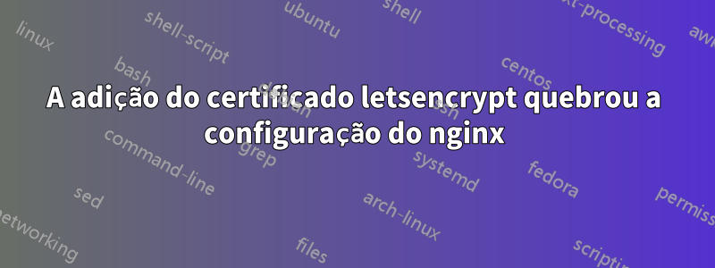 A adição do certificado letsencrypt quebrou a configuração do nginx