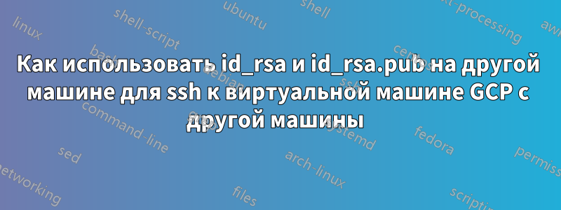 Как использовать id_rsa и id_rsa.pub на другой машине для ssh к виртуальной машине GCP с другой машины 