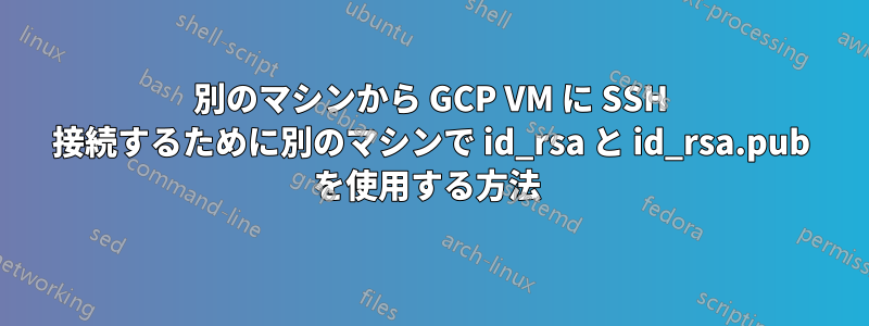 別のマシンから GCP VM に SSH 接続するために別のマシンで id_rsa と id_rsa.pub を使用する方法 