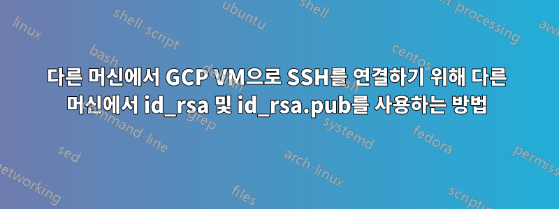 다른 머신에서 GCP VM으로 SSH를 연결하기 위해 다른 머신에서 id_rsa 및 id_rsa.pub를 사용하는 방법