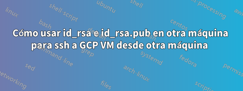 Cómo usar id_rsa e id_rsa.pub en otra máquina para ssh a GCP VM desde otra máquina 