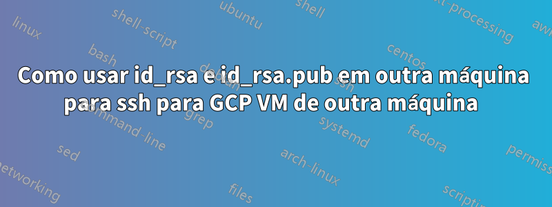 Como usar id_rsa e id_rsa.pub em outra máquina para ssh para GCP VM de outra máquina 