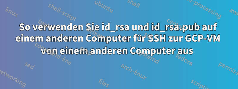 So verwenden Sie id_rsa und id_rsa.pub auf einem anderen Computer für SSH zur GCP-VM von einem anderen Computer aus 