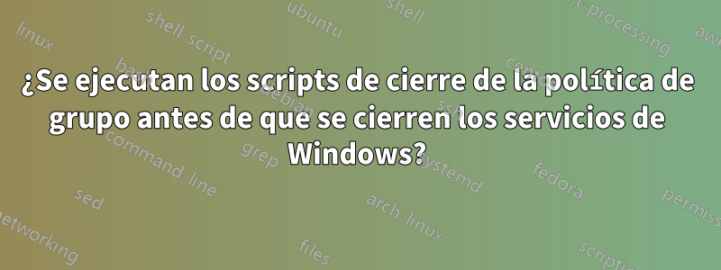 ¿Se ejecutan los scripts de cierre de la política de grupo antes de que se cierren los servicios de Windows?