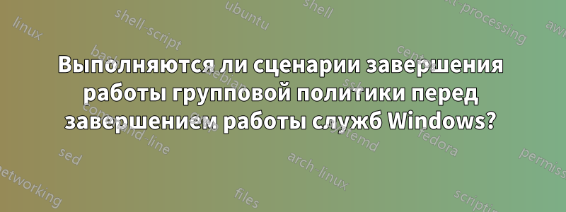 Выполняются ли сценарии завершения работы групповой политики перед завершением работы служб Windows?