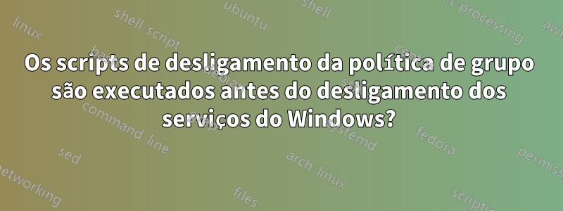 Os scripts de desligamento da política de grupo são executados antes do desligamento dos serviços do Windows?