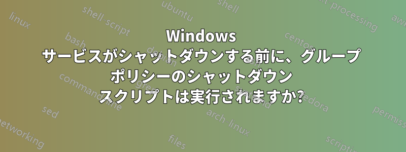 Windows サービスがシャットダウンする前に、グループ ポリシーのシャットダウン スクリプトは実行されますか?