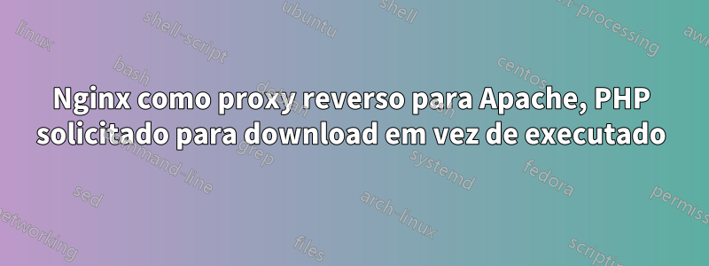 Nginx como proxy reverso para Apache, PHP solicitado para download em vez de executado