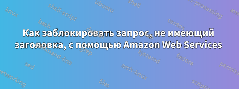 Как заблокировать запрос, не имеющий заголовка, с помощью Amazon Web Services