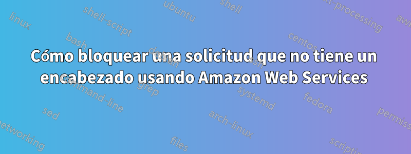 Cómo bloquear una solicitud que no tiene un encabezado usando Amazon Web Services