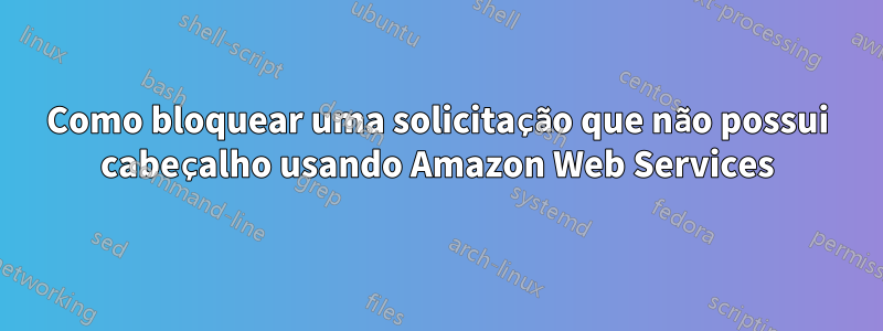 Como bloquear uma solicitação que não possui cabeçalho usando Amazon Web Services