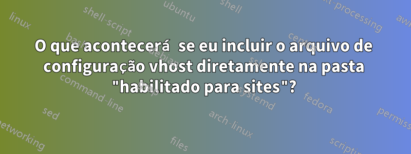 O que acontecerá se eu incluir o arquivo de configuração vhost diretamente na pasta "habilitado para sites"?