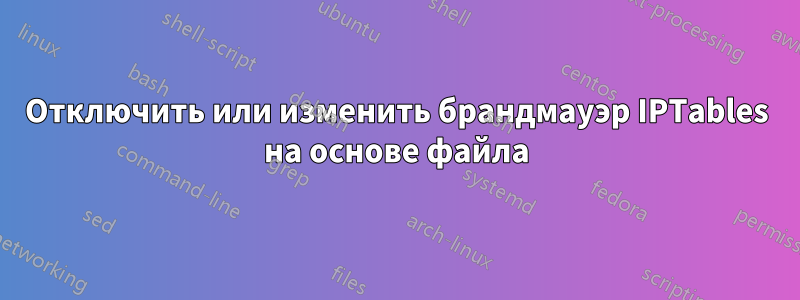 Отключить или изменить брандмауэр IPTables на основе файла