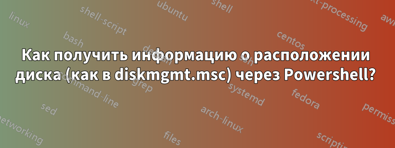 Как получить информацию о расположении диска (как в diskmgmt.msc) через Powershell?