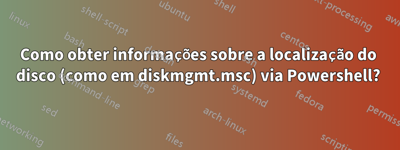 Como obter informações sobre a localização do disco (como em diskmgmt.msc) via Powershell?