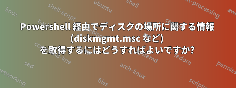 Powershell 経由でディスクの場所に関する情報 (diskmgmt.msc など) を取得するにはどうすればよいですか?