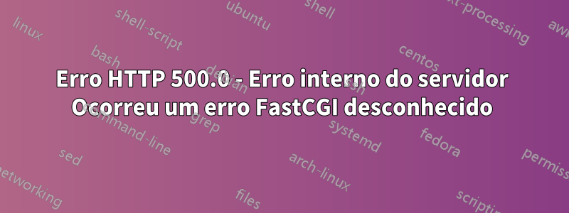 Erro HTTP 500.0 - Erro interno do servidor Ocorreu um erro FastCGI desconhecido