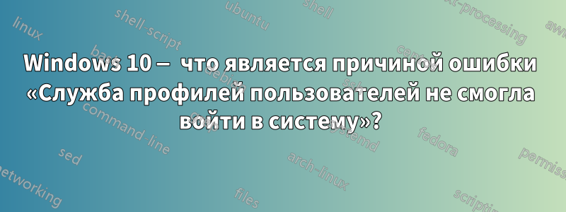 Windows 10 — что является причиной ошибки «Служба профилей пользователей не смогла войти в систему»?