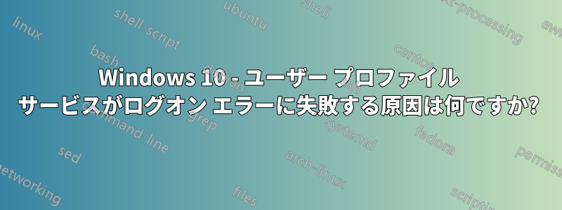 Windows 10 - ユーザー プロファイル サービスがログオン エラーに失敗する原因は何ですか?