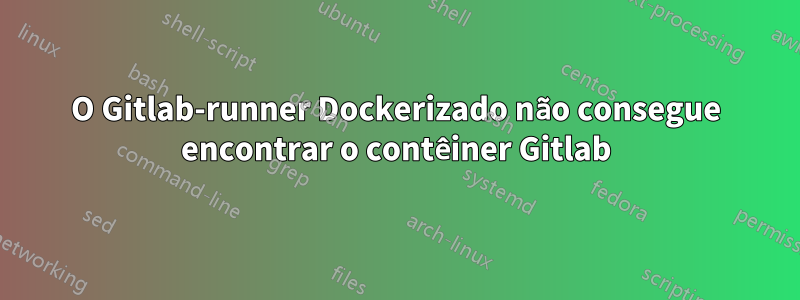 O Gitlab-runner Dockerizado não consegue encontrar o contêiner Gitlab