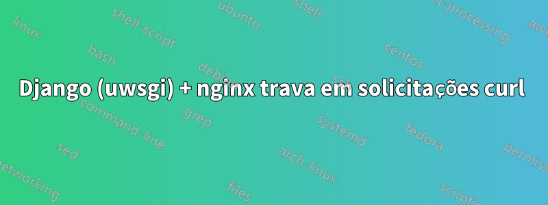 Django (uwsgi) + nginx trava em solicitações curl