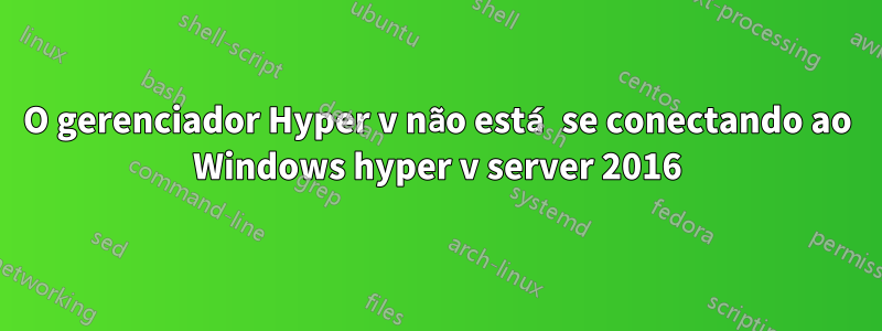 O gerenciador Hyper v não está se conectando ao Windows hyper v server 2016