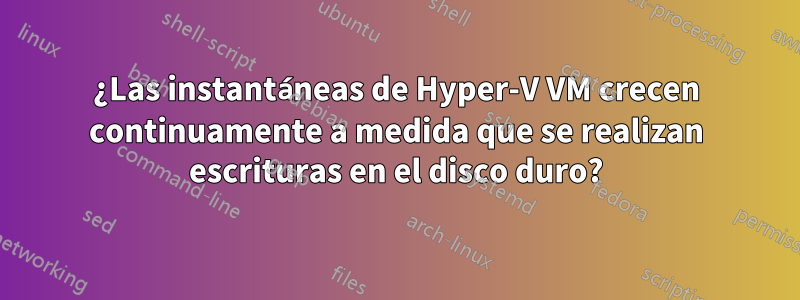 ¿Las instantáneas de Hyper-V VM crecen continuamente a medida que se realizan escrituras en el disco duro?