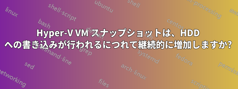 Hyper-V VM スナップショットは、HDD への書き込みが行われるにつれて継続的に増加しますか?