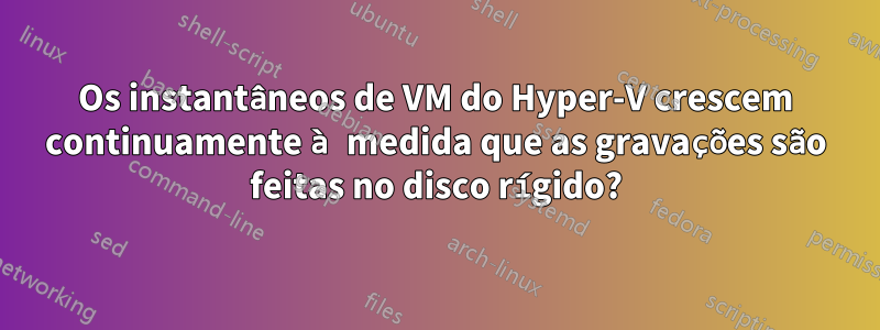 Os instantâneos de VM do Hyper-V crescem continuamente à medida que as gravações são feitas no disco rígido?