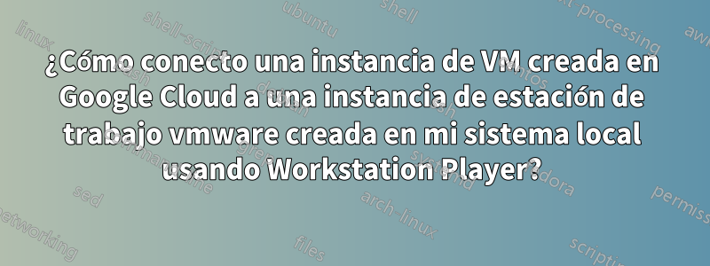 ¿Cómo conecto una instancia de VM creada en Google Cloud a una instancia de estación de trabajo vmware creada en mi sistema local usando Workstation Player?