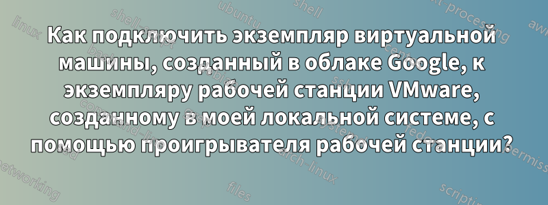 Как подключить экземпляр виртуальной машины, созданный в облаке Google, к экземпляру рабочей станции VMware, созданному в моей локальной системе, с помощью проигрывателя рабочей станции?