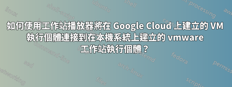 如何使用工作站播放器將在 Google Cloud 上建立的 VM 執行個體連接到在本機系統上建立的 vmware 工作站執行個體？