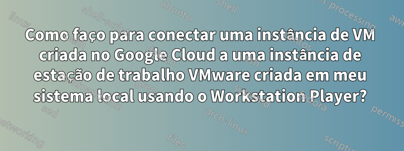 Como faço para conectar uma instância de VM criada no Google Cloud a uma instância de estação de trabalho VMware criada em meu sistema local usando o Workstation Player?