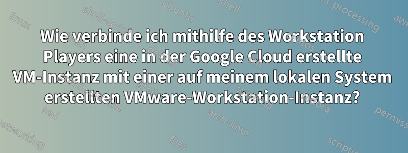 Wie verbinde ich mithilfe des Workstation Players eine in der Google Cloud erstellte VM-Instanz mit einer auf meinem lokalen System erstellten VMware-Workstation-Instanz?