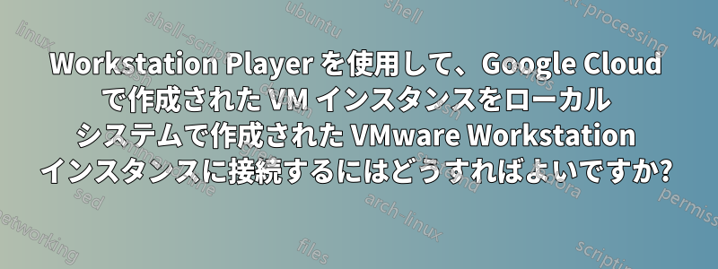 Workstation Player を使用して、Google Cloud で作成された VM インスタンスをローカル システムで作成された VMware Workstation インスタンスに接続するにはどうすればよいですか?