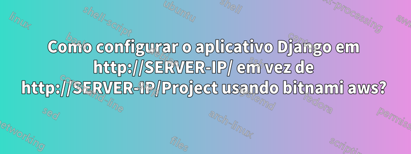 Como configurar o aplicativo Django em http://SERVER-IP/ em vez de http://SERVER-IP/Project usando bitnami aws?