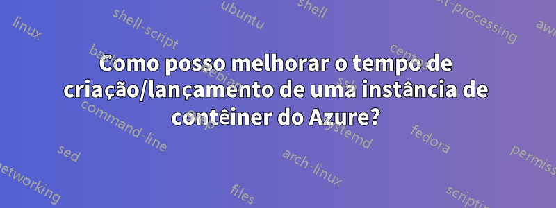 Como posso melhorar o tempo de criação/lançamento de uma instância de contêiner do Azure?