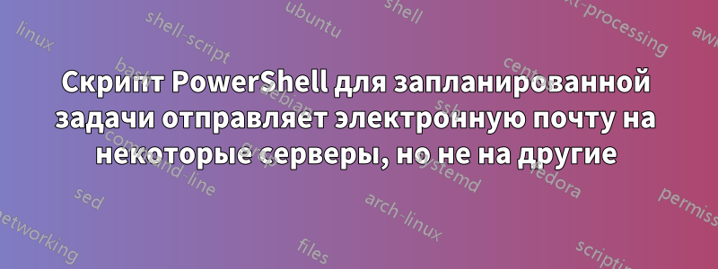 Скрипт PowerShell для запланированной задачи отправляет электронную почту на некоторые серверы, но не на другие