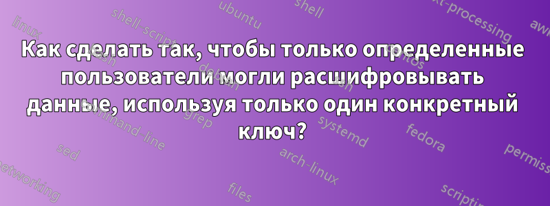 Как сделать так, чтобы только определенные пользователи могли расшифровывать данные, используя только один конкретный ключ?