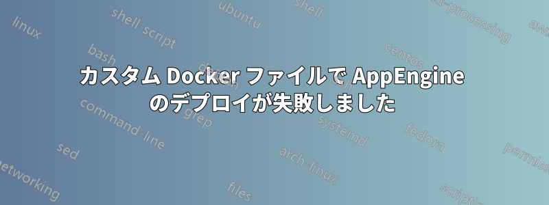 カスタム Docker ファイルで AppEngine のデプロイが失敗しました