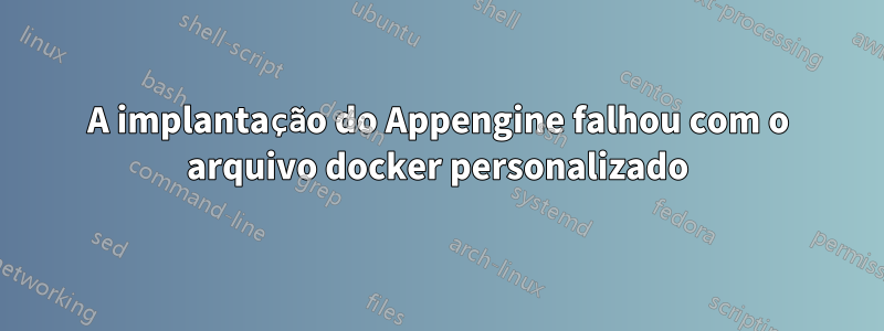 A implantação do Appengine falhou com o arquivo docker personalizado