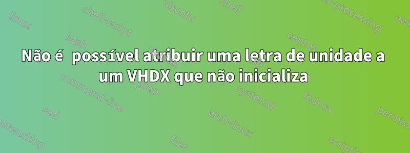 Não é possível atribuir uma letra de unidade a um VHDX que não inicializa