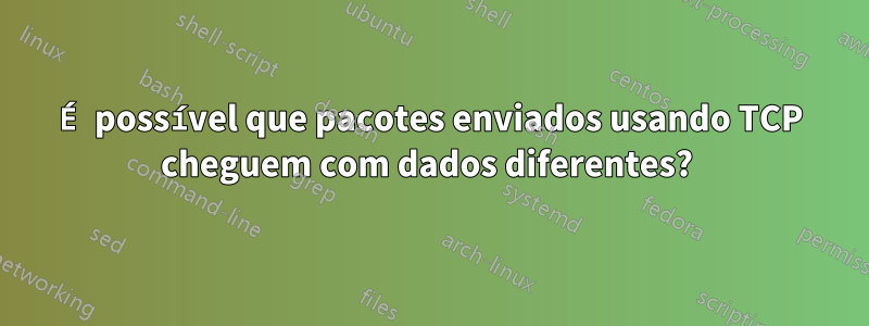 É possível que pacotes enviados usando TCP cheguem com dados diferentes? 